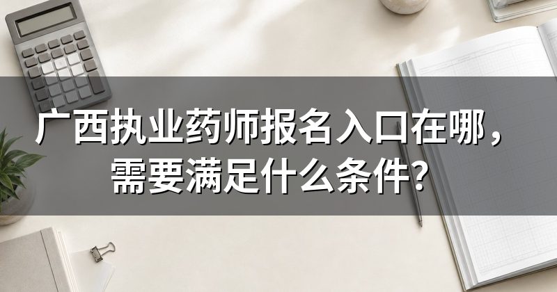 广西执业药师报名入口在哪,需要满足什么条件?