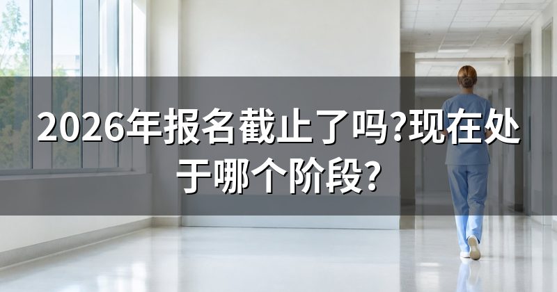 2026年报名截止了吗?现在处于哪个阶段?