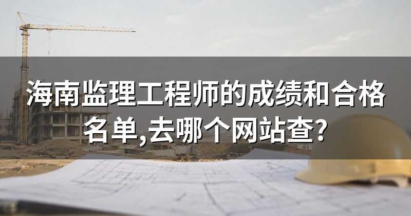 海南监理工程师的成绩和合格名单,去哪个网站查?