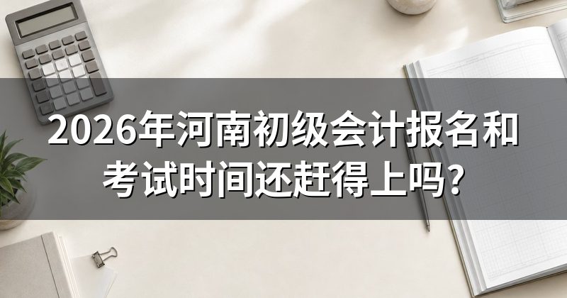 2026年河南初级会计报名和考试时间还赶得上吗?