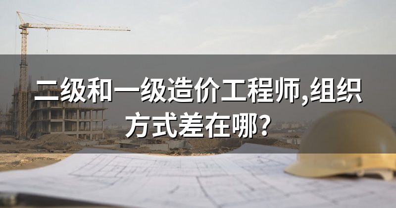 二级和一级造价工程师,组织方式差在哪?