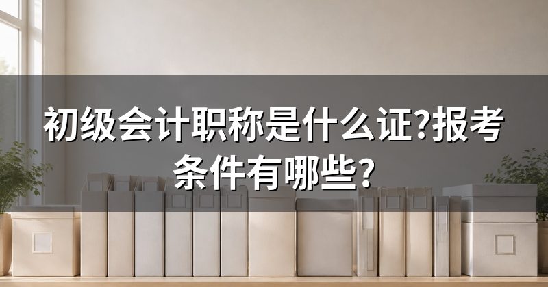 初级会计职称是什么证?报考条件有哪些?