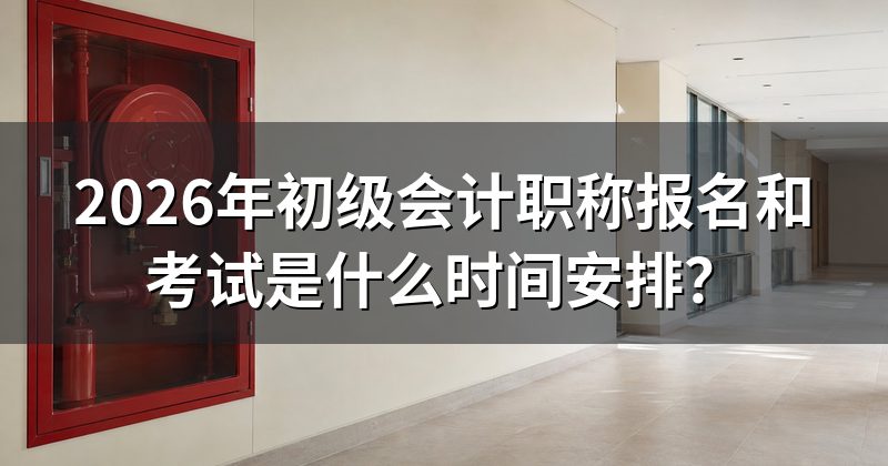2026年初级会计职称报名和考试是什么时间安排?
