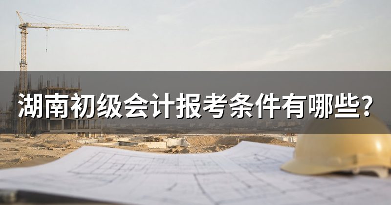 湖南初级会计报考条件有哪些?