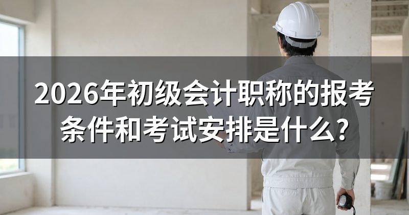 2026年初级会计职称的报考条件和考试安排是什么?