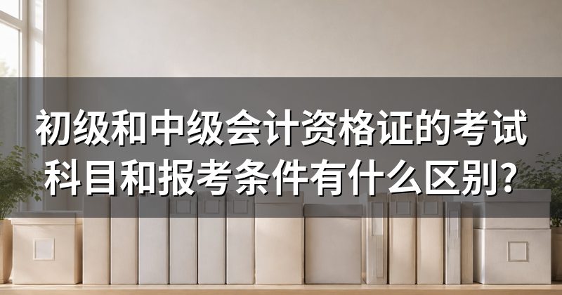 初级和中级会计资格证的考试科目和报考条件有什么区别?