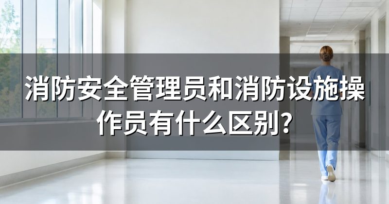 消防安全管理员和消防设施操作员有什么区别?