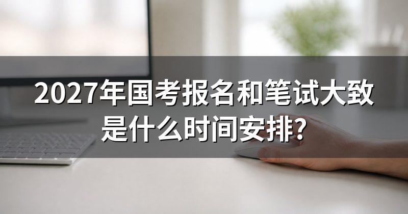 2027年国考报名和笔试大致是什么时间安排?