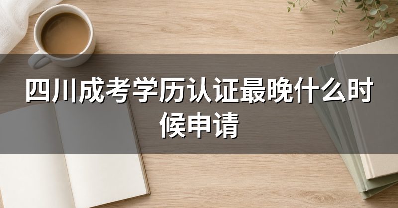 四川成考学历认证最晚什么时候申请
