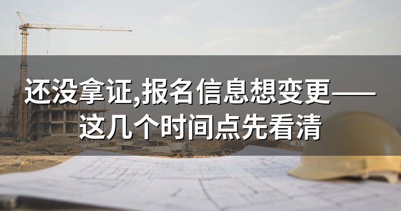 还没拿证,报名信息想变更——这几个时间点先看清