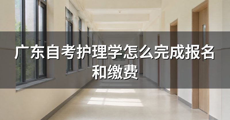 广东自考护理学怎么完成报名和缴费