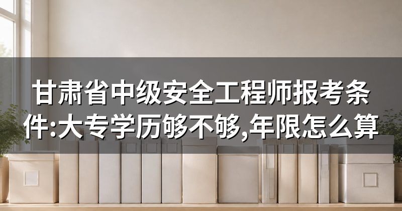 甘肃省中级安全工程师报考条件:大专学历够不够,年限怎么算