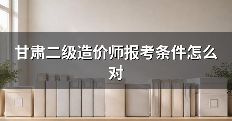 甘肃二级造价师报考条件怎么对