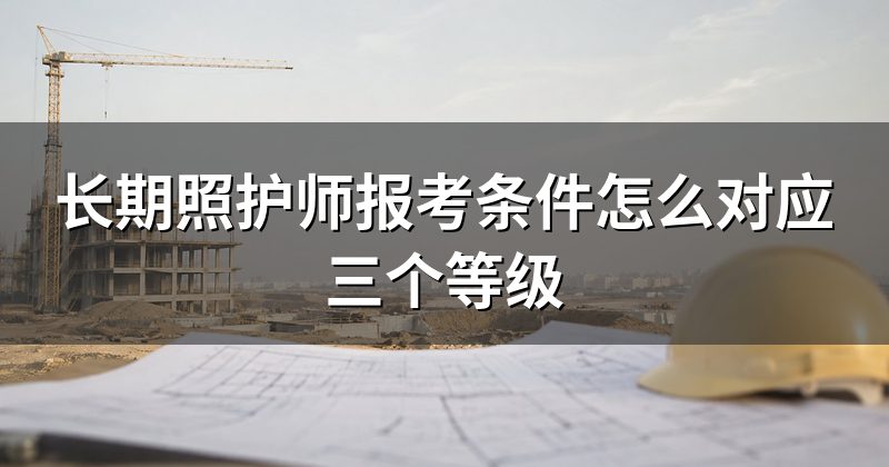 长期照护师报考条件怎么对应三个等级