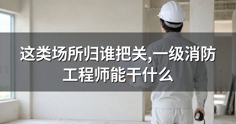 这类场所归谁把关,一级消防工程师能干什么
