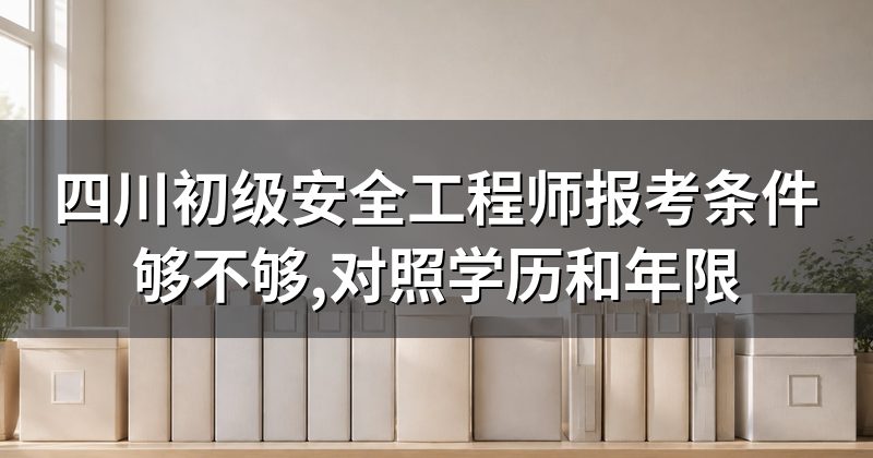 四川初级安全工程师报考条件够不够,对照学历和年限