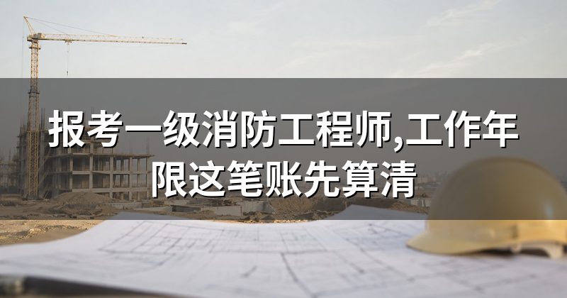 报考一级消防工程师,工作年限这笔账先算清