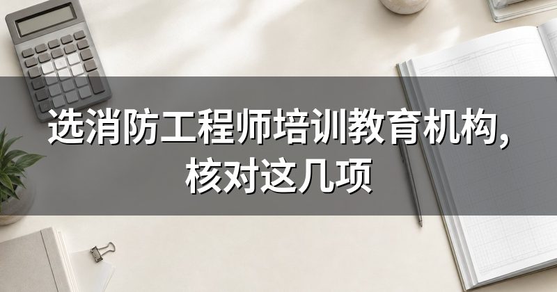 选消防工程师培训教育机构,核对这几项