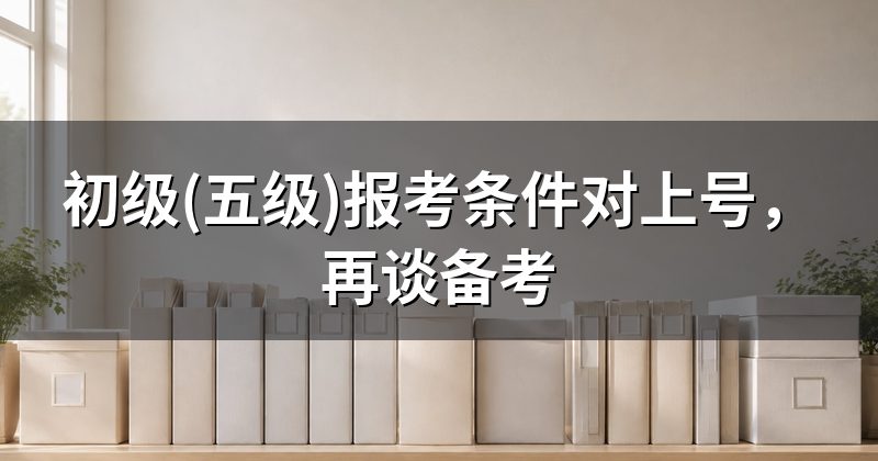 初级(五级)报考条件对上号,再谈备考