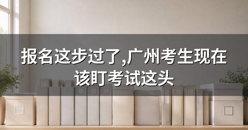 报名这步过了,广州考生现在该盯考试这头