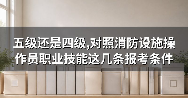 五级还是四级,对照消防设施操作员职业技能这几条报考条件