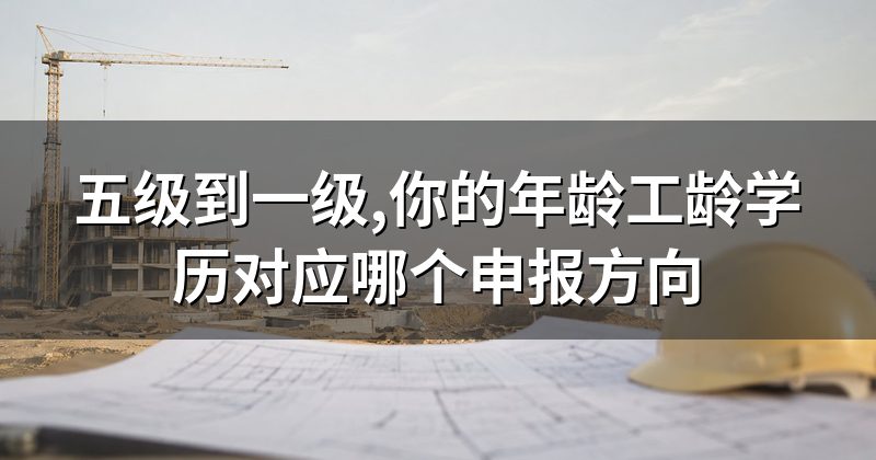 五级到一级,你的年龄工龄学历对应哪个申报方向