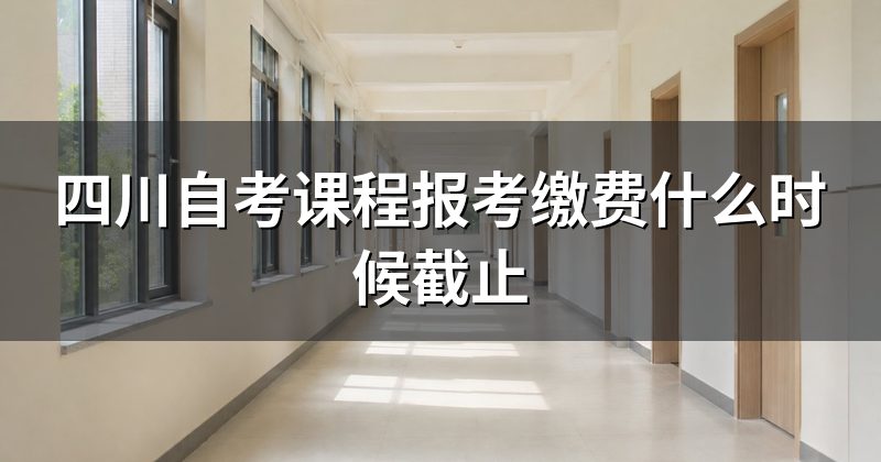 四川自考课程报考缴费什么时候截止