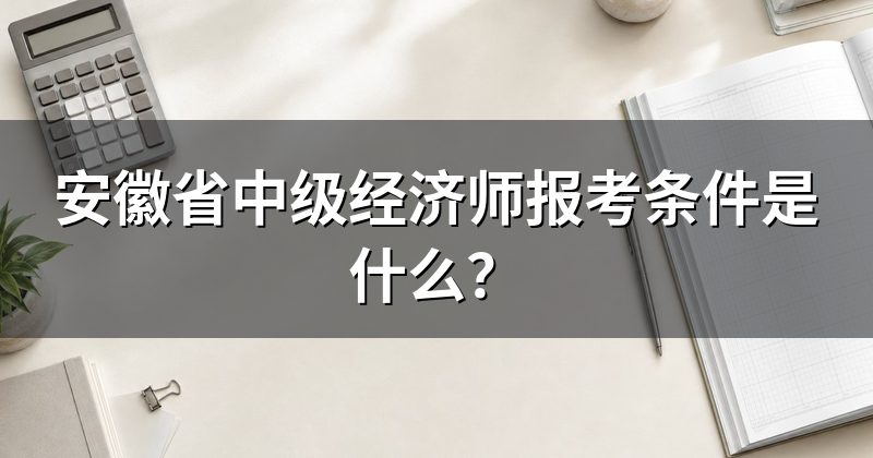 安徽省中级经济师报考条件是什么?