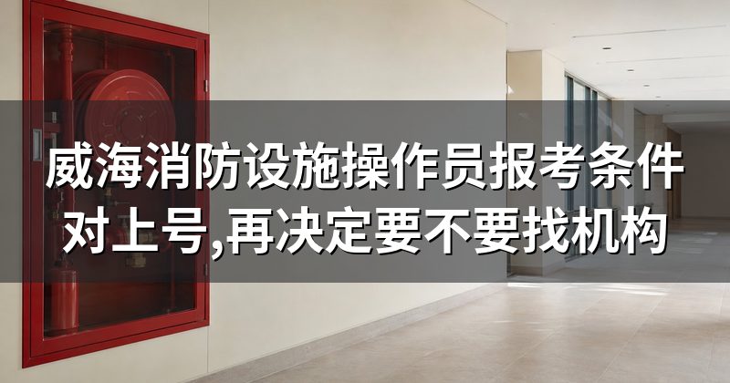 威海消防设施操作员报考条件对上号,再决定要不要找机构