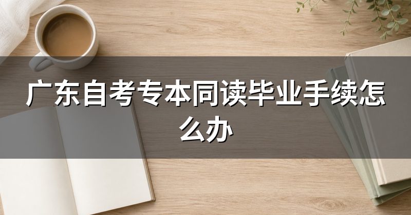 广东自考专本同读毕业手续怎么办