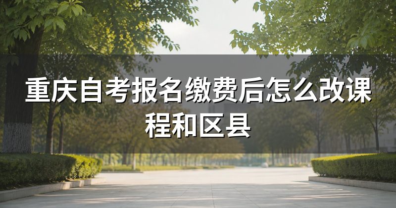 重庆自考报名缴费后怎么改课程和区县