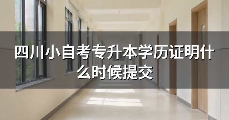 四川小自考专升本学历证明什么时候提交
