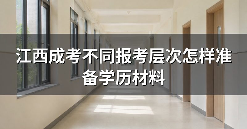 江西成考不同报考层次怎样准备学历材料