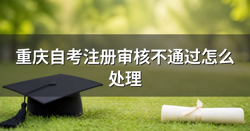 重庆自考注册审核不通过怎么处理
