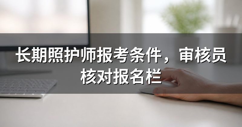 长期照护师报考条件,审核员核对报名栏