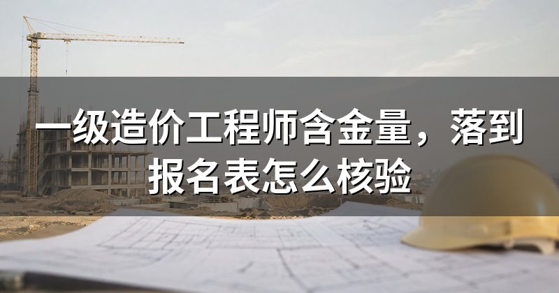 一级造价工程师含金量,落到报名表怎么核验