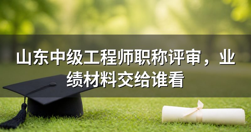 山东中级工程师职称评审，业绩材料交给谁看
