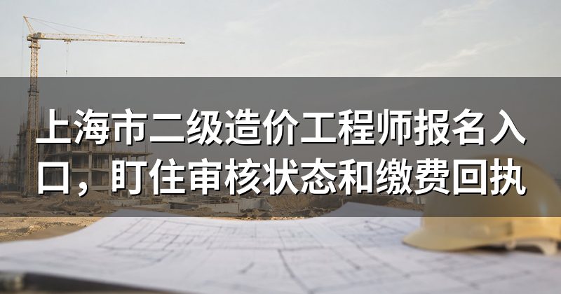 上海市二级造价工程师报名入口,盯住审核状态和缴费回执