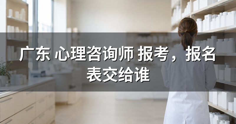 广东 心理咨询师 报考,报名表交给谁