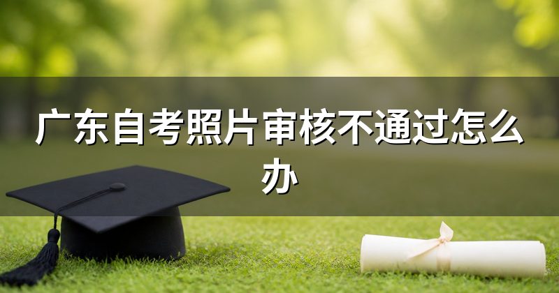 广东自考照片审核不通过怎么办