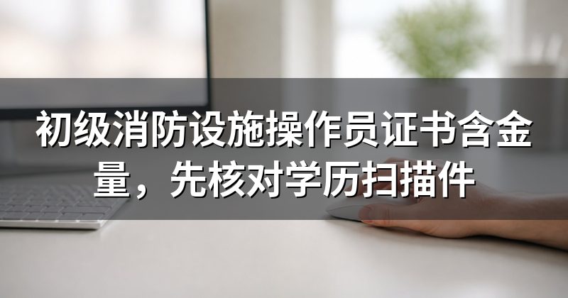 初级消防设施操作员证书含金量,先核对学历扫描件