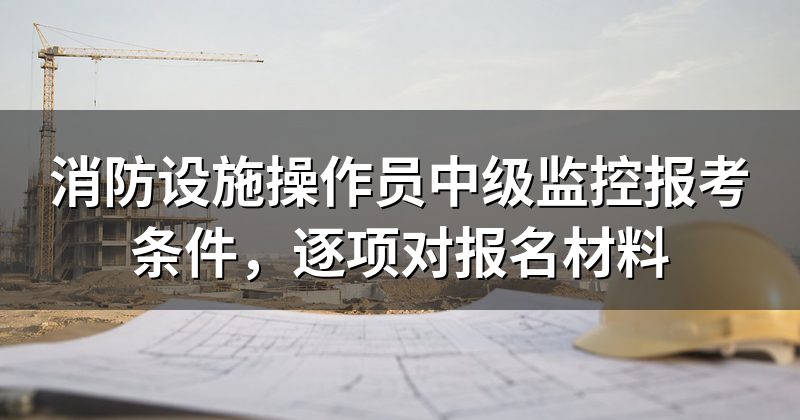 消防设施操作员中级监控报考条件,逐项对报名材料