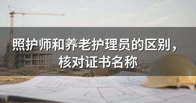 照护师和养老护理员的区别,核对证书名称