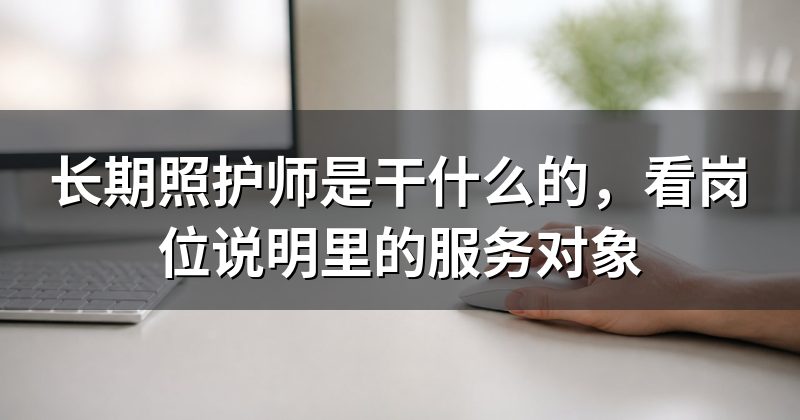 长期照护师是干什么的,看岗位说明里的服务对象