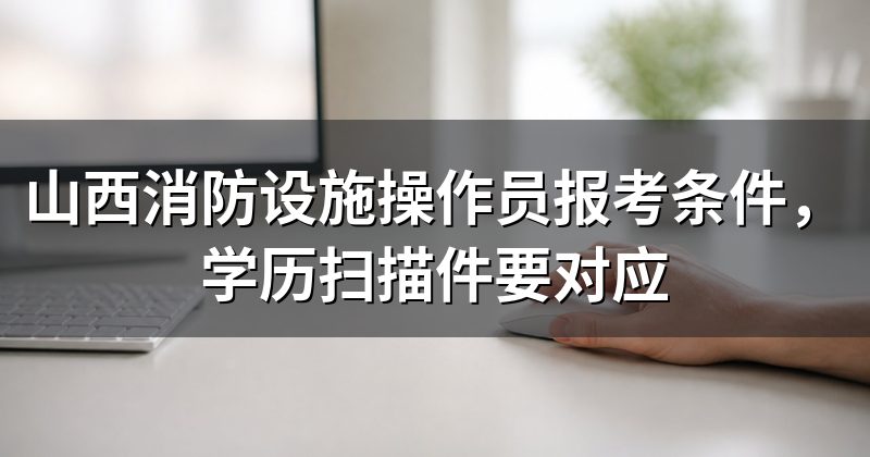 山西消防设施操作员报考条件,学历扫描件要对应