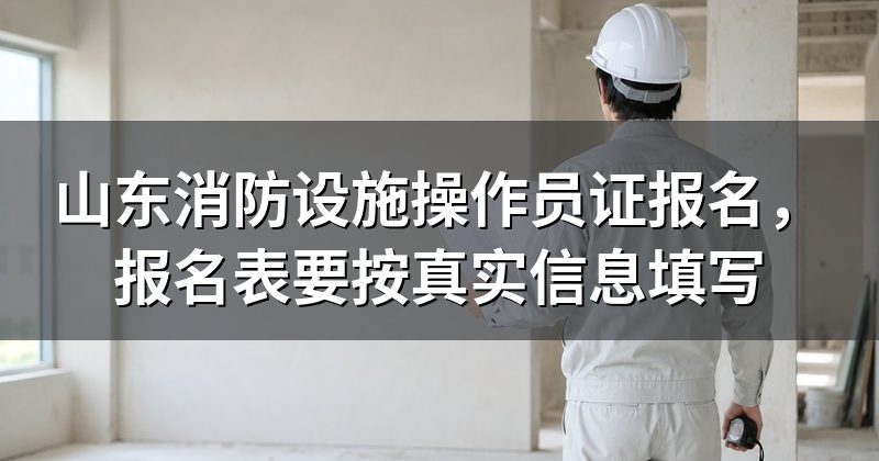 山东消防设施操作员证报名,报名表要按真实信息填写