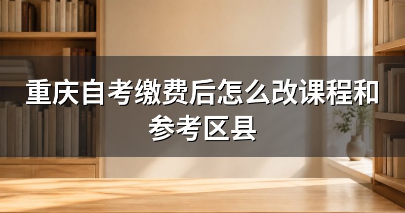 重庆自考缴费后怎么改课程和参考区县