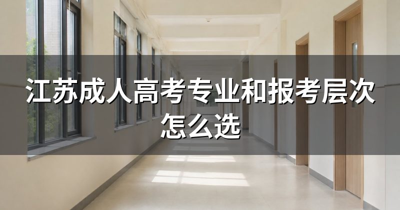 江苏成人高考专业和报考层次怎么选