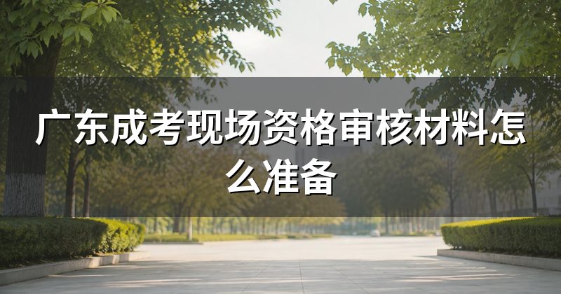 广东成考现场资格审核材料怎么准备