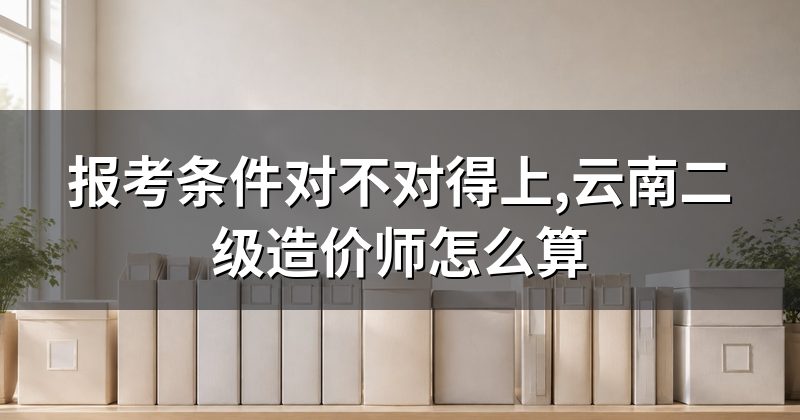 报考条件对不对得上,云南二级造价师怎么算